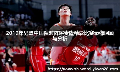 2019年男篮中国队对阵喀麦隆精彩比赛录像回顾与分析